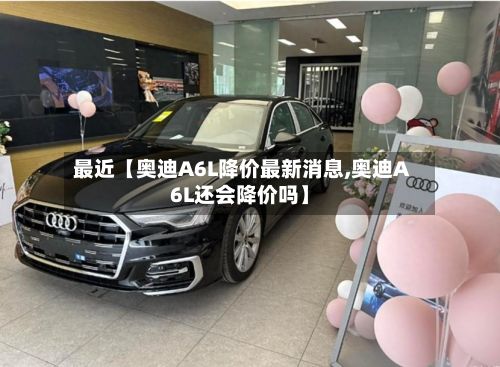 最近【奥迪A6L降价最新消息,奥迪A6L还会降价吗】