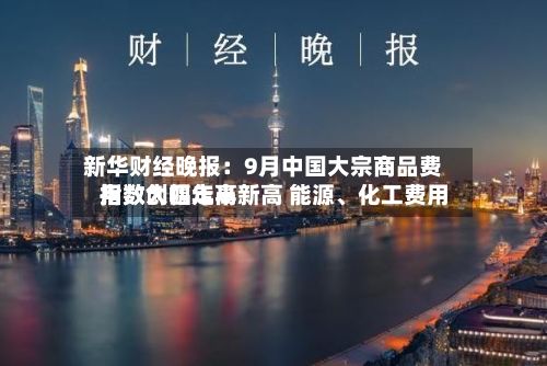 新华财经晚报：9月中国大宗商品费用指数创四年半新高 能源、化工费用指数大幅走高-第3张图片