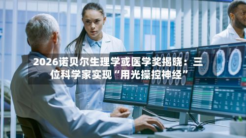 2026诺贝尔生理学或医学奖揭晓：三位科学家实现“用光操控神经”