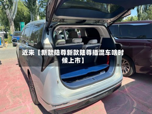 近来【新款陆尊新款陆尊插混车啥时候上市】