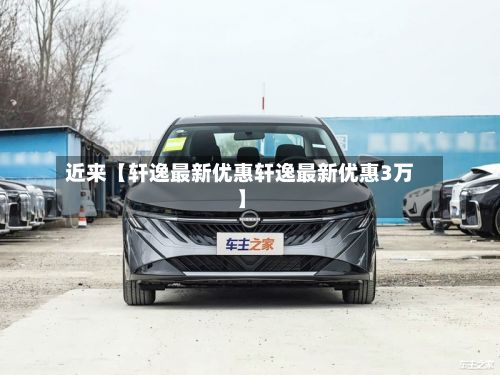 近来【轩逸最新优惠轩逸最新优惠3万】