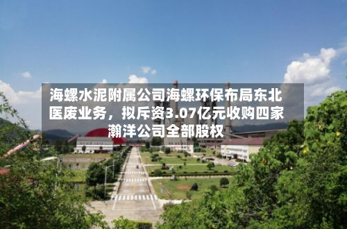 海螺水泥附属公司海螺环保布局东北医废业务，拟斥资3.07亿元收购四家瀚洋公司全部股权-第3张图片
