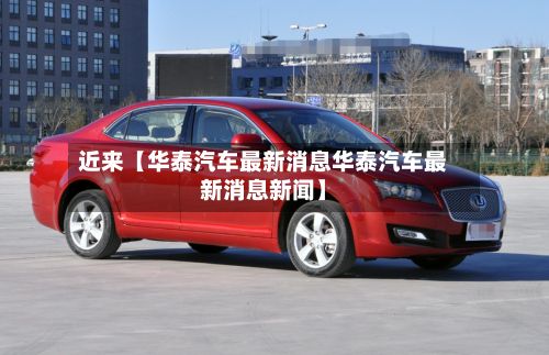 近来【华泰汽车最新消息华泰汽车最新消息新闻】-第2张图片