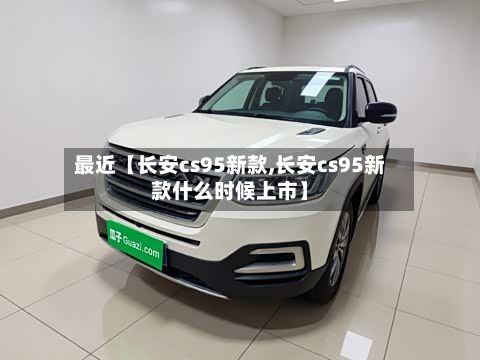 最近【长安cs95新款,长安cs95新款什么时候上市】
