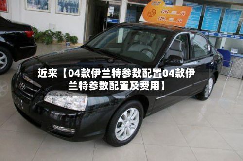 近来【04款伊兰特参数配置04款伊兰特参数配置及费用】