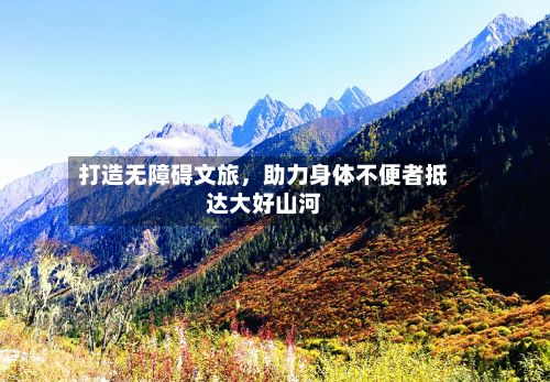 打造无障碍文旅	，助力身体不便者抵达大好山河-第2张图片