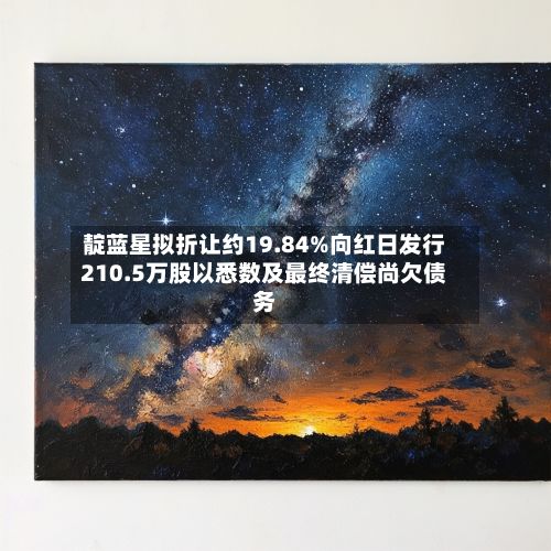 靛蓝星拟折让约19.84%向红日发行210.5万股以悉数及最终清偿尚欠债务
