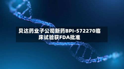 贝达药业子公司新药BPI-572270临床试验获FDA批准-第2张图片