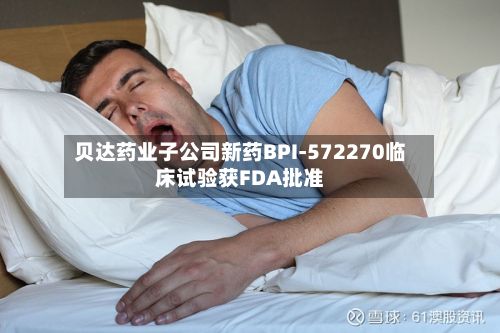 贝达药业子公司新药BPI-572270临床试验获FDA批准-第3张图片