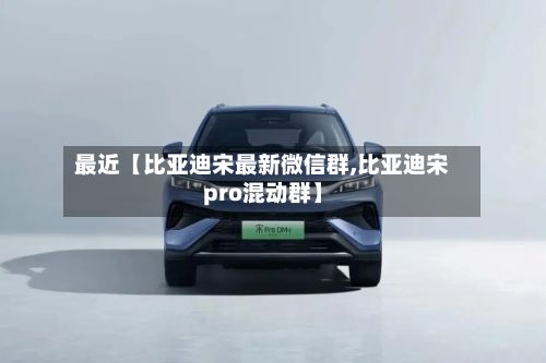 最近【比亚迪宋最新微信群,比亚迪宋pro混动群】