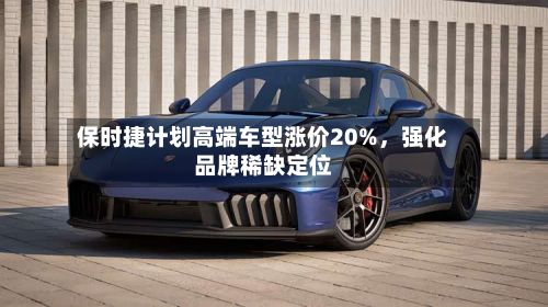 保时捷计划高端车型涨价20%，强化品牌稀缺定位