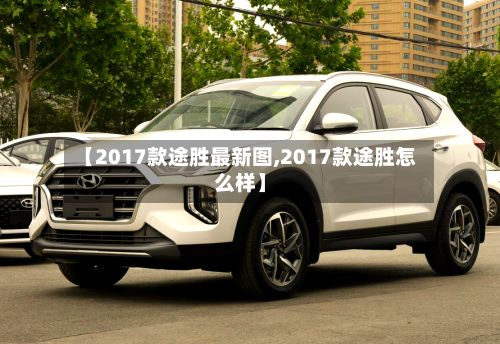 【2017款途胜最新图,2017款途胜怎么样】