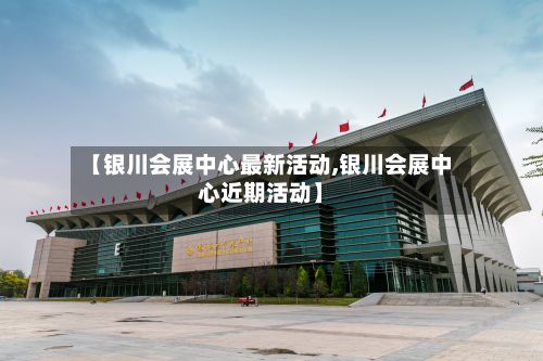 【银川会展中心最新活动,银川会展中心近期活动】