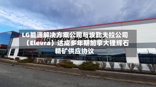 LG能源解决方案公司与埃勒夫拉公司（Elevra）达成多年期加拿大锂辉石精矿供应协议-第2张图片