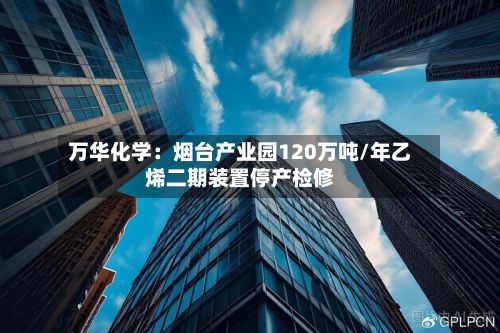 万华化学：烟台产业园120万吨/年乙烯二期装置停产检修-第2张图片