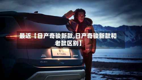 最近【日产奇骏新款,日产奇骏新款和老款区别】-第3张图片
