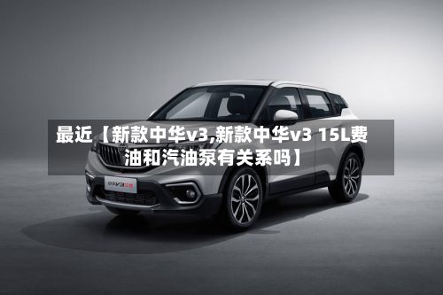 最近【新款中华v3,新款中华v3 15L费油和汽油泵有关系吗】