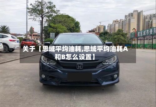 关于【思域平均油耗,思域平均油耗A和B怎么设置】