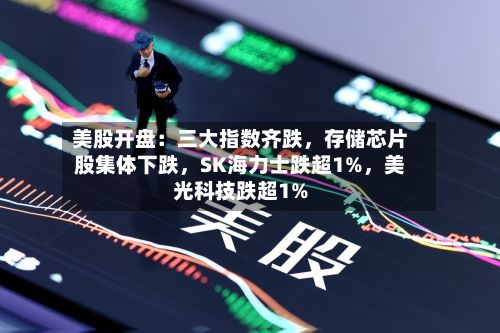 美股开盘：三大指数齐跌	，存储芯片股集体下跌，SK海力士跌超1%，美光科技跌超1%-第3张图片