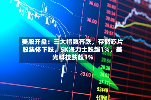 美股开盘：三大指数齐跌	，存储芯片股集体下跌，SK海力士跌超1%，美光科技跌超1%-第2张图片