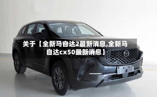 关于【全新马自达2最新消息,全新马自达cx50最新消息】-第2张图片