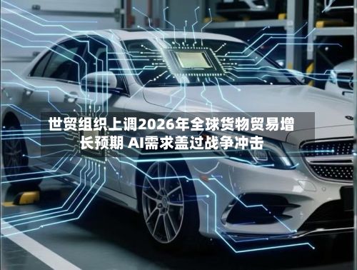 世贸组织上调2026年全球货物贸易增长预期 AI需求盖过战争冲击