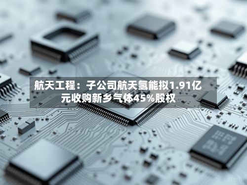 航天工程：子公司航天氢能拟1.91亿元收购新乡气体45%股权-第2张图片