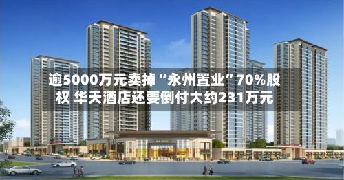 逾5000万元卖掉“永州置业”70%股权 华天酒店还要倒付大约231万元