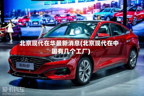 北京现代在华最新消息(北京现代在中国有几个工厂)