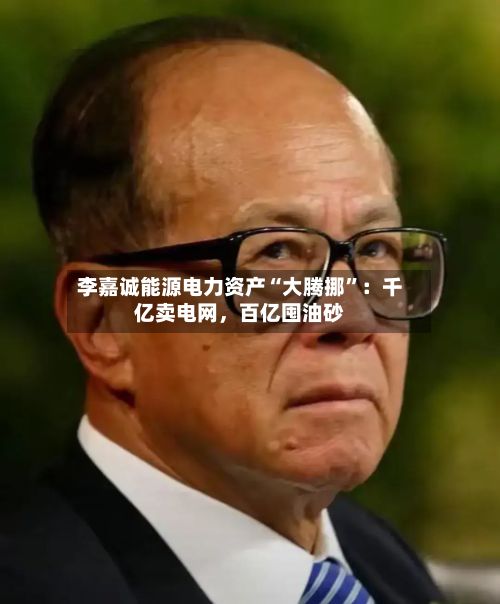 李嘉诚能源电力资产“大腾挪	”：千亿卖电网，百亿囤油砂-第2张图片