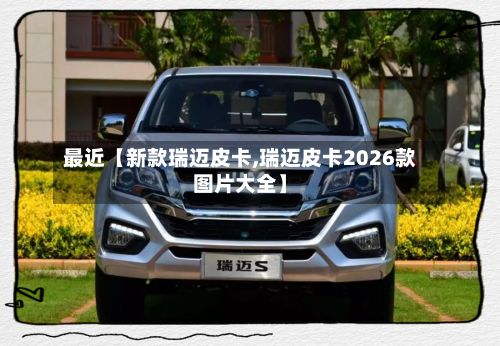 最近【新款瑞迈皮卡,瑞迈皮卡2026款图片大全】