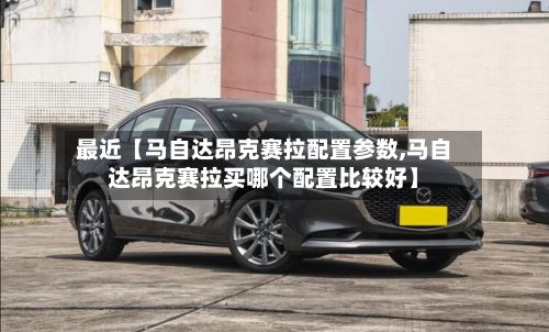 最近【马自达昂克赛拉配置参数,马自达昂克赛拉买哪个配置比较好】-第2张图片