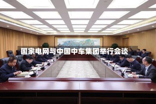 国家电网与中国中车集团举行会谈