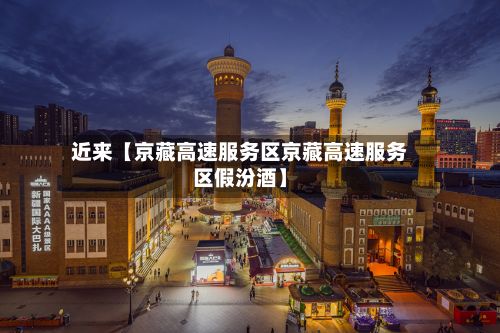 近来【京藏高速服务区京藏高速服务区假汾酒】