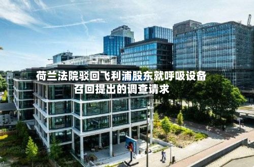 荷兰法院驳回飞利浦股东就呼吸设备召回提出的调查请求-第3张图片