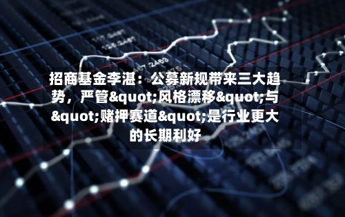 招商基金李湛：公募新规带来三大趋势	，严管"风格漂移"与"赌押赛道"是行业更大的长期利好-第2张图片