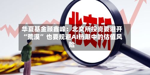 华夏基金顾鑫峰：北交所投资要避开“荒漠” 也要规避AI热潮中的估值风险