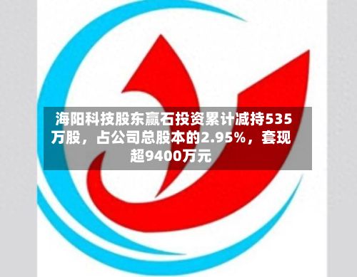 海阳科技股东赢石投资累计减持535万股，占公司总股本的2.95%，套现超9400万元