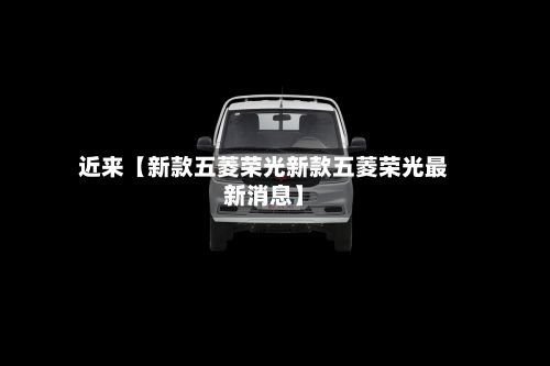 近来【新款五菱荣光新款五菱荣光最新消息】