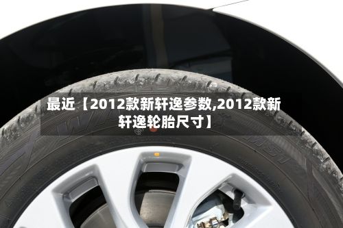 最近【2012款新轩逸参数,2012款新轩逸轮胎尺寸】