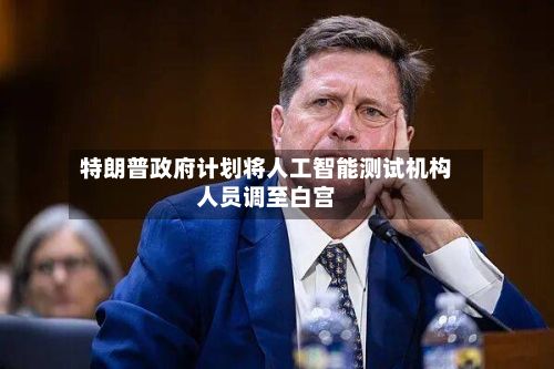 特朗普政府计划将人工智能测试机构人员调至白宫