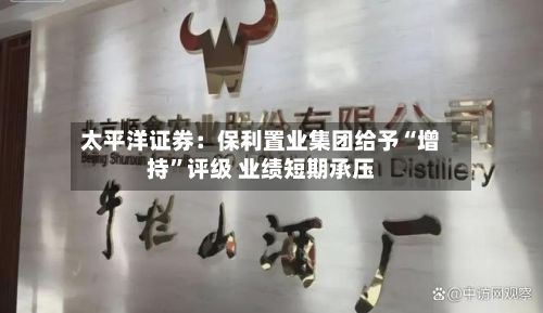 太平洋证券：保利置业集团给予“增持”评级 业绩短期承压-第2张图片