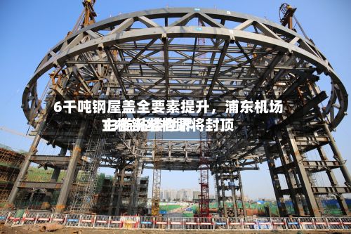 6千吨钢屋盖全要素提升，浦东机场T3航站楼世界主楼钢结构即将封顶