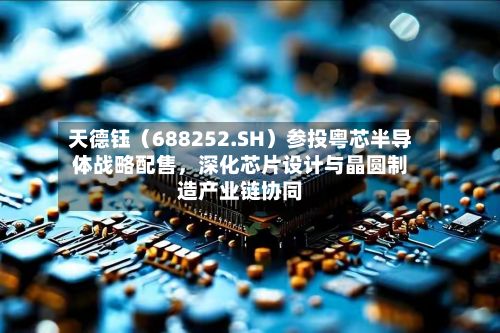 天德钰（688252.SH）参投粤芯半导体战略配售，深化芯片设计与晶圆制造产业链协同-第3张图片