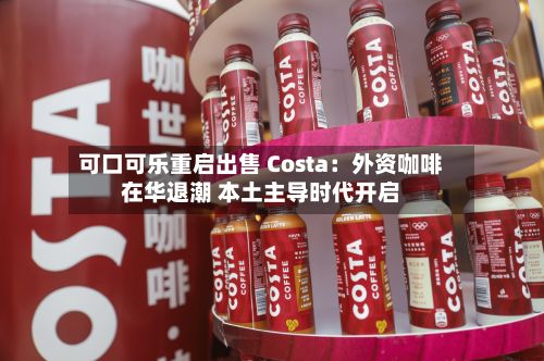 可口可乐重启出售 Costa：外资咖啡在华退潮 本土主导时代开启