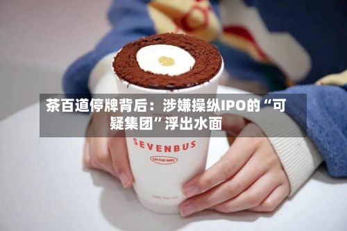 茶百道停牌背后：涉嫌操纵IPO的“可疑集团”浮出水面-第3张图片