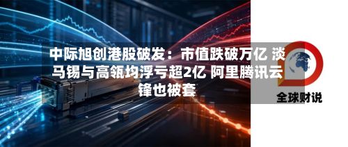 中际旭创港股破发：市值跌破万亿 淡马锡与高瓴均浮亏超2亿 阿里腾讯云锋也被套