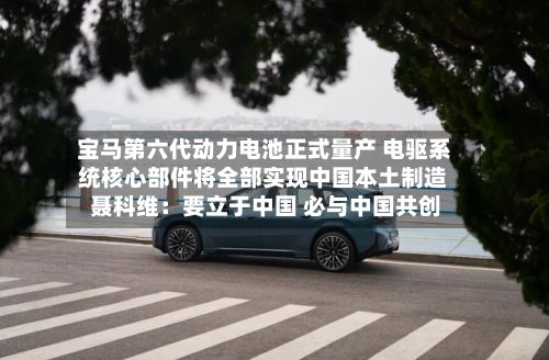 宝马第六代动力电池正式量产 电驱系统核心部件将全部实现中国本土制造 聂科维：要立于中国 必与中国共创
