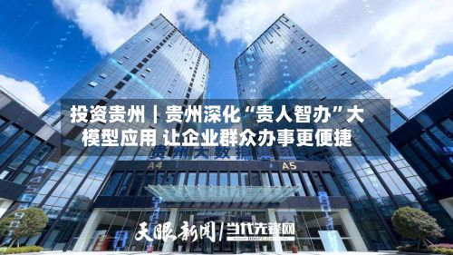 投资贵州｜贵州深化“贵人智办”大模型应用 让企业群众办事更便捷-第3张图片