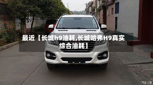最近【长城h9油耗,长城哈弗H9真实综合油耗】